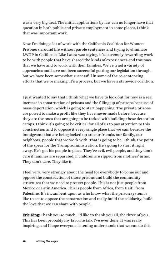 was a very big deal. The initial applications by law can no longer have that question in both public and private employment in some places. I think, that was important work.  Now I’m doing a lot of work with the California Coalition for Women Prisoners around life without parole sentences and trying to eliminate LWOP in California. Like Laura was saying, it’s extremely rewarding work tobe with people that have shared the kinds of experiences and traumas that we have and to work with their families. We’ve tried a variety of approaches and have not been successful getting our legislation through, but we have been somewhat successful in some of the re-sentencing efforts that we’re making. s a process, but we have a statewide coalition.  Ijust wanted to say that I think what we have to look out for now is a real increase in construction of prisons and the filling up of prisons because of mass deportation, which is going to start happening, The private prisons are poised to make a profit like they have never made before, because they are the ones that are going to be tasked with building these detention camps. I think i’s going to be eritical for all of us to pay attention to this construction and to oppose it every single place that we can, because the immigrants that are being locked up are our friends, our family, our neighbors, people that we work with. That is going to be, I think, the point ofthe spear for the Trump administration. He’s going to start it right away. He’s got his people in place. They’re evil, evil people, and they don’t care if families are separated, if children are ripped from mothers’ arms. ‘They don’t care. They like it  Ifeel very, very strongly about the need for everybody to come out and oppose the construction of those prisons and build the community structures that we need to protect people. This s not just people from Mexico or Latin America. This s people from Africa, from Haiti, from Palestine. It’s incumbent upon us who know what the prison system s like to act to oppose the construction and really build the solidarity, build the love that we can share with people.  ‘Eric King: Thank you so much. I’d like to thank you all, the three of you. ‘This has been probably my favorite talk I’ve ever done. It was really inspiring, and I hope everyone listening understands that we can do this.  o g hecages 